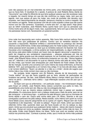 tudo não passava de um mal entendido de minha parte, uma interpretação equivocada
que eu havia feito. O resultado foi o oposto. A postura de José Roberto Abreu diante do
“documento” que redigi foi diferente da que teria qualquer pessoa que não soubesse nada
a respeito. Ao mesmo tempo em que ele não confirmou ou negou nada, nem que era
agente, nem que estava ali para me matar, seu modo de proceder não denotou nem
surpresa, nem desconhecimento da situação, tampouco chacota ou ironia a respeito. Ele
era mesmo um agente. Tentei conversar com ele em outra ocasião e disse que não queria
morrer com dor. Ele comentou: “Eutanásia, a morte sem dor”, ou algo assim. Hoje penso
que ao referir eutanásia, José Roberto Abreu queria fazer com que eu pensasse que
minha morte seria útil de algum modo. Isso, supostamente, faria com que a ideia da morte
me parecesse menos ruim, favorecendo um possível suicídio.
***
Uma noite tive taquicardia sem motivo aparente. Não havia feito nenhum esforço físico
nem tido raiva que justificasse tal sintoma. Concluí que os remédios estavam me
causando a taquicardia. Reclamei enfática e veementemente na presença dos demais
internos e dos enfermeiros. Então essa estratégia para me matar acabou ficando ruim, por
várias pessoas terem escutado eu dizer que os remédios estavam me fazendo mal. Caso
houvesse uma investigação, a clínica poderia ser responsabilizada, ou algum enfermeiro.
Isto tornou este plano deles inviável, por haver risco de alguém denunciar o esquema e a
partir daí chegar-se aos verdadeiros responsáveis – pessoas poderosas por trás da
conspiração, gente graúda que não poderia aparecer. Ao ver frustrado seu plano para me
matar, José Roberto Abreu entrou na enfermaria bradando em voz alta: “Vamos legalizar
isso aí!”, referindo o tal documento no qual eu oferecia minha vida pela de minha mãe e
de meu irmão, que haviam sido ameaçados por José Roberto de modo velado. De fato,
ele fez menção, durante uma conversa com outro interno de nossa enfermaria, ao final de
telefone 1541, que correspondia a um número meu antigo. E na hora ele até disse, sobre
o tal número telefônico: “Quem vai atender é a mãe ou o irmão”, donde ele sugeriu que
minha mãe e meu irmão corriam risco caso eu não morresse.
Na verdade, tentei negociar com Zé Roberto, através do tal documento, uma
"morte melhor" da que ele havia sugerido que eu teria, através de perfurações de
furadeira nas pernas. De fato, José Roberto Abreu falava o tempo inteiro que havia um
nervo na perna – chamado nervo ciático – cuja inflamação causava uma dor pior que a
dor do parto.
Ao fazer com que os enfermeiros – em particular Josias – me ministrassem drogas
para forçar um enfarte, José Roberto Abreu estava cumprindo sua parte no trato, me
possibilitando uma morte sem dor. Mas eu não me entregaria tão fácil.
O fato é que eu mesmo estava preferindo morrer logo à passar por aquelas
dificuldades. Eu costumava dormir com a cabeça virada para o lado da porta, para ver se
ele começava – e terminava logo – a perfurar-me pela têmpora, para que eu morresse de
forma rápida e sem dor. Expus esta minha ideia para J.R. Abreu, dizendo a ele que
começasse a perfurara-me pela cabeça. Nesta ocasião, outro interno com quem eu nunca
havia falado puxou assunto perguntando se eu queria um cigarro. Neguei sem dar muita
importância e ele respondeu: “Já está na cabeça”. Fiquei com medo, achei que estavam
referindo minha mãe, querendo dizer que ela havia levado um tiro na cabeça ou algo
assim. Achei que era provável que pudessem tentar matá-la – talvez até mesmo tivessem
feito isso. Pensei em como eu poderia, naquela situação, avisar minha mãe do risco. Eu
não podia. Então José Roberto Abreu me disse: “Acho que você vai receber uma boa
notícia nos próximos dias”. Comecei a pensar, então, que a morte de minha mãe pudesse
Eric Campos Bastos Guedes 94 O Povo Cego e as Farsas do Poder
 