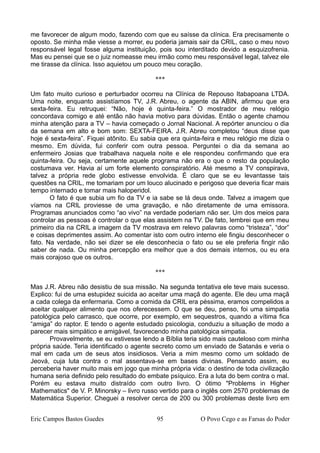 me favorecer de algum modo, fazendo com que eu saísse da clínica. Era precisamente o
oposto. Se minha mãe viesse a morrer, eu poderia jamais sair da CRIL, caso o meu novo
responsável legal fosse alguma instituição, pois sou interditado devido a esquizofrenia.
Mas eu pensei que se o juiz nomeasse meu irmão como meu responsável legal, talvez ele
me tirasse da clínica. Isso aquietou um pouco meu coração.
***
Um fato muito curioso e perturbador ocorreu na Clínica de Repouso Itabapoana LTDA.
Uma noite, enquanto assistíamos TV, J.R. Abreu, o agente da ABIN, afirmou que era
sexta-feira. Eu retruquei: “Não, hoje é quinta-feira.” O mostrador de meu relógio
concordava comigo e até então não havia motivo para dúvidas. Então o agente chamou
minha atenção para a TV – havia começado o Jornal Nacional. A repórter anunciou o dia
da semana em alto e bom som: SEXTA-FEIRA. J.R. Abreu completou “deus disse que
hoje é sexta-feira”. Fiquei atônito. Eu sabia que era quinta-feira e meu relógio me dizia o
mesmo. Em dúvida, fui conferir com outra pessoa. Perguntei o dia da semana ao
enfermeiro Josias que trabalhava naquela noite e ele respondeu confirmando que era
quinta-feira. Ou seja, certamente aquele programa não era o que o resto da população
costumava ver. Havia aí um forte elemento conspiratório. Até mesmo a TV conspirava,
talvez a própria rede globo estivesse envolvida. É claro que se eu levantasse tais
questões na CRIL, me tomariam por um louco alucinado e perigoso que deveria ficar mais
tempo internado e tomar mais haloperidol.
O fato é que subia um fio da TV e ia sabe se lá deus onde. Talvez a imagem que
víamos na CRIL proviesse de uma gravação, e não diretamente de uma emissora.
Programas anunciados como “ao vivo” na verdade poderiam não ser. Um dos meios para
controlar as pessoas é controlar o que elas assistem na TV. De fato, lembrei que em meu
primeiro dia na CRIL a imagem da TV mostrava em relevo palavras como “tristeza”, “dor”
e coisas deprimentes assim. Ao comentar isto com outro interno ele fingiu desconhecer o
fato. Na verdade, não sei dizer se ele desconhecia o fato ou se ele preferia fingir não
saber de nada. Ou minha percepção era melhor que a dos demais internos, ou eu era
mais corajoso que os outros.
***
Mas J.R. Abreu não desistiu de sua missão. Na segunda tentativa ele teve mais sucesso.
Explico: fui de uma estupidez suicida ao aceitar uma maçã do agente. Ele deu uma maçã
a cada colega da enfermaria. Como a comida da CRIL era péssima, eramos compelidos a
aceitar qualquer alimento que nos oferecessem. O que se deu, penso, foi uma simpatia
patológica pelo carrasco, que ocorre, por exemplo, em sequestros, quando a vítima fica
“amiga” do raptor. E tendo o agente estudado psicologia, conduziu a situação de modo a
parecer mais simpático e amigável, favorecendo minha patológica simpatia.
Provavelmente, se eu estivesse lendo a Bíblia teria sido mais cauteloso com minha
própria saúde. Teria identificado o agente secreto como um enviado de Satanás e veria o
mal em cada um de seus atos insidiosos. Veria a mim mesmo como um soldado de
Jeová, cuja luta contra o mal assentava-se em bases divinas. Pensando assim, eu
perceberia haver muito mais em jogo que minha própria vida: o destino de toda civilização
humana seria definido pelo resultado do embate psíquico. Era a luta do bem contra o mal.
Porém eu estava muito distraído com outro livro. O ótimo "Problems in Higher
Mathematics" de V. P. Minorsky – livro russo vertido para o inglês com 2570 problemas de
Matemática Superior. Cheguei a resolver cerca de 200 ou 300 problemas deste livro em
Eric Campos Bastos Guedes 95 O Povo Cego e as Farsas do Poder
 