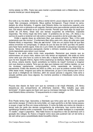minha estada na CRIL. Fazia isso para manter a proximidade com a Matemática, minha
amante imortal por Jeová designada.
***
Era noite e eu me deitei, fechei os olhos e tentei dormir, pouco depois de ter comido a tal
maçã. Não conseguia, entretanto. Meus joelhos formigavam. Fiquei imóvel na cama,
deitado de olhos fechados. O agente José Roberto Abreu me importunou jogando uma
toalha sobre mim e retirando-a em seguida. Demorei anos para entender porque ele fizera
isso. Ele estava verificando se eu já havia morrido. Percebi que havia algo na maçã que
aceitei de J.R. Abreu. Disse isso aos demais ocupantes da enfermaria. Capixaba
respondeu: “Na minha maçã não tinha nada”. O problema era só meu. J.R. Abreu e eu
saímos do quarto e reclamei com ele sobre a maçã, acusando-o de ter posto algo nela.
Então o agente disse ao enfermeiro Baú, que estava próximo: “Baú, o Eric está
reclamando que não morreu”. O enfermeiro Baú olhou para mim, olhou de volta para José
Roberto Abreu e respondeu: “Mas ele vai morrer”. Este era um indício forte de que Baú
estava envolvido na conspiração. O cálculo do juro da taxa de 0,6% que Baú me pedira
para fazer fazia sentido agora. Este era o juro médio da caderneta de poupança naquela
época. Talvez ele estivesse planejando manter o dinheiro recebido para facilitar minha
morte depositado para retirar o juro mensal.
Passei a me sentir ainda muito mais angustiado. Raciocinei que mesmo que eu
sobrevivesse um pouco mais, estava com meu tempo se esgotando. Até então eu tinha
como certo que uma hora ou outra eu teria alta, e depois disso Vanda ou Márcia teriam
que me tirar daquele inferno. Agora minha esperança se desfazia. Mesmo que eu saísse
da clínica, estaria doente. Quem acreditaria na história da maçã? Comecei a imaginar
com que doença eu estaria. Teria que ser algo que matasse com relativa rapidez, ou que
me anulasse rapidamente, comprometendo minha capacidade de raciocínio e
pensamento. Então não deveria ser AIDS ou sífilis, se é que se poderia contrair AIDS ou
sífilis deste modo. Imaginei que sofria de cisticercose, já que é uma doença sem cura e
que anula a inteligência do indivíduo, além de causar psicose e cegueira. Esta seria a
solução perfeita para meus algozes. Eu morreria psicótico e imbecilizado numa clínica
psiquiátrica.
***
Poucos dias depois de fazer com que eu comesse a tal maçã infectada, J.R. Abreu
despediu-se dos companheiros de enfermaria dizendo: “Meu trabalho aqui está
terminado”. O plano agora era fazer com que eu morresse internado na CRIL. Sobre isso
José Roberto Abreu comentou: “O esquecimento é o maior castigo”
***
Ênio Pezão tentou fugir. Aproveitou a liberdade que tinha para sair de vez em quando
para tentar escapar. O interno de nome Adão, um negro gordinho e de fala mansa passou
a ocupar o lugar de Ênio em nossa enfermaria. O nome de Adão era motivo de chacota o
tempo todo por parte dos demais companheiros de enfermaria. Isso ocorria devido a
semelhança fonética entre a expressão “Eva e Adão”, de caráter teológico e a expressão
“É viadão”, vulgar e pejorativa . Mas Adão levava na esportiva e não se aborrecia com a
gozação dos colegas. Eu ficava a imaginar como seus pais puderam dar um tal nome a
ele sem atinar para a possibilidade deste trocadilho infame.
Eric Campos Bastos Guedes 96 O Povo Cego e as Farsas do Poder
 