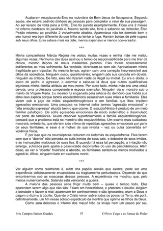 Acabaram recapturando Ênio na rodoviária de Bom Jesus de Itabapoana. Segundo
soube, ele estava pedindo dinheiro às pessoas para completar o valor de sua passagem.
Ao ser levado de volta para a CRIL, Ênio foi punido exemplarmente. Ficou uns 2 meses
no inferno dantesco do pavilhão 4. Mesmo sendo alto, forte e sabendo se defender, Ênio
Pezão retornou ao pavilhão 2 visivelmente abatido. Aparentava não ter dormido bem e
seu humor era bem diferente do que tinha ao tentar a fuga. Haviam bolsas de pele rugosa
sob seus olhos. Ênio estava mais na dele, menos expansivo e menos conversador.
***
Minha companheira Márcia Regina me visitou muitas vezes e minha mãe me visitou
algumas vezes. Nenhuma das duas assinou o termo de responsabilidade para me tirar da
clínica, mesmo depois de meus insistentes pedidos. Elas foram absolutamente
indiferentes ao meu sofrimento. Na verdade, divertiram-se com ele. Aproveitaram minha
fragilidade para tripudiar. Ao mesmo tempo, agiram com uma correção irrepreensível aos
olhos da sociedade. Ninguém ousou questioná-las, ninguém pôs sua conduta em dúvida,
ninguém as criticou. De fato, elas não fizeram nada de ilegal ou imoral. Eu era o doido, o
louco de pedra, o agressor, o anormal e sabe-se lá deus que outros qualificativos
injuriosos minha família atribuiu ao meu nome. Por outro lado, minha mãe era uma cristã
devota, uma professora competente e esposa exemplar. Ninguém via o monstro sob o
manto da Virgem Maria. Eu mesmo fui enganado pela astúcia do demônio que habita sua
alma.Isso explica porque tantos esquizofrênicos assassinam suas mães e familiares. Eles
vivem sob o jugo de mães esquizofrenogênicas e em famílias que lhes impõem
agressões emocionais. Uma pesquisa na Internet pelos termos “agressão emocional” e
“alta emoção expressa” elucida bem o que ocorre. O esquizofrênico é produto de um meio
familiar patológico. Ele sofre agressões emocionais de modo sistemático e dissimulado
por parte de familiares. Quem observar superficialmente a família esquizofrenogênica,
pensará que o problema está no membro dito esquizofrênico. Um exame mais cuidadoso
mostrará, entretanto, que ele tem sido vítima de repetidas agressões emocionais por parte
de seus familiares, e esse é o motivo de sua revolta – vez ou outra convertida em
violência física.
É por isso que os neurolépticos reduzem os sintomas da esquizofrenia. Eles fazem
com que o “doente” não perceba as sutis ironias de seus pais, o deboche de seus irmãos,
e as insinuações maldosas de suas tias. E quando há essa tal percepção, a irritação não
emerge, sufocada pela apatia e passividade decorrentes do uso de psicofármacos. Além
disso, ao ver o “doente” frustrado e abatido, os familiares sentem-se menos motivados a
agredi-lo. Afinal, ninguém bate em cachorro morto.
***
Ver alguém como realmente é, além dos papéis sociais que exerce, pode ser uma
experiência deliciosamente encantadora ou tragicamente perturbadora. Depende do que
encontrarmos sob as mascaras dessas pessoas. A experiência me mostrou que, pelo
menos numericamente, Satanás está vencendo a guerra.
A maioria das pessoas sabe fingir muito bem – quase o tempo todo. Elas
aparentam serem algo que não são. Falam em honestidade, e praticam a insídia; elogiam
a bondade e fazem o mal; aparentam ter conhecimento e são ignorantes; oram a Deus e
pagam o dízimo à Lúcifer. Quando o Cristo reinar sobre todos os povos da Terra, ele porá,
definitivamente, um fim nesse odioso espetáculo da mentira que oprime os filhos de Deus.
Como será doloroso o inferno dos maus! Não os invejo nem um pouco por seu
Eric Campos Bastos Guedes 97 O Povo Cego e as Farsas do Poder
 