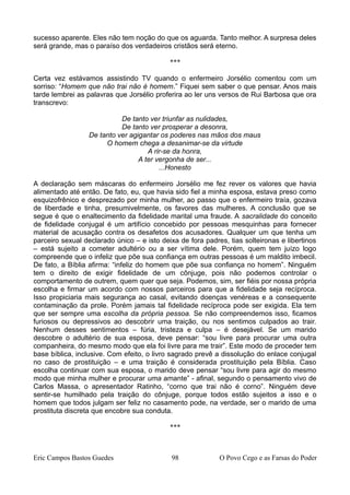 sucesso aparente. Eles não tem noção do que os aguarda. Tanto melhor. A surpresa deles
será grande, mas o paraíso dos verdadeiros cristãos será eterno.
***
Certa vez estávamos assistindo TV quando o enfermeiro Jorsélio comentou com um
sorriso: “Homem que não trai não é homem.” Fiquei sem saber o que pensar. Anos mais
tarde lembrei as palavras que Jorsélio proferira ao ler uns versos de Rui Barbosa que ora
transcrevo:
De tanto ver triunfar as nulidades,
De tanto ver prosperar a desonra,
De tanto ver agigantar os poderes nas mãos dos maus
O homem chega a desanimar-se da virtude
A rir-se da honra,
A ter vergonha de ser...
...Honesto
A declaração sem máscaras do enfermeiro Jorsélio me fez rever os valores que havia
alimentado até então. De fato, eu, que havia sido fiel a minha esposa, estava preso como
esquizofrênico e desprezado por minha mulher, ao passo que o enfermeiro traía, gozava
de liberdade e tinha, presumivelmente, os favores das mulheres. A conclusão que se
segue é que o enaltecimento da fidelidade marital uma fraude. A sacralidade do conceito
de fidelidade conjugal é um artifício concebido por pessoas mesquinhas para fornecer
material de acusação contra os desafetos dos acusadores. Qualquer um que tenha um
parceiro sexual declarado único – e isto deixa de fora padres, tias solteironas e libertinos
– está sujeito a cometer adultério ou a ser vítima dele. Porém, quem tem juízo logo
compreende que o infeliz que põe sua confiança em outras pessoas é um maldito imbecil.
De fato, a Bíblia afirma: “infeliz do homem que põe sua confiança no homem”. Ninguém
tem o direito de exigir fidelidade de um cônjuge, pois não podemos controlar o
comportamento de outrem, quem quer que seja. Podemos, sim, ser fiéis por nossa própria
escolha e firmar um acordo com nossos parceiros para que a fidelidade seja recíproca.
Isso propiciaria mais segurança ao casal, evitando doenças venéreas e a consequente
contaminação da prole. Porém jamais tal fidelidade recíproca pode ser exigida. Ela tem
que ser sempre uma escolha da própria pessoa. Se não compreendemos isso, ficamos
furiosos ou depressivos ao descobrir uma traição, ou nos sentimos culpados ao trair.
Nenhum desses sentimentos – fúria, tristeza e culpa – é desejável. Se um marido
descobre o adultério de sua esposa, deve pensar: “sou livre para procurar uma outra
companheira, do mesmo modo que ela foi livre para me trair”. Este modo de proceder tem
base bíblica, inclusive. Com efeito, o livro sagrado prevê a dissolução do enlace conjugal
no caso de prostituição – e uma traição é considerada prostituição pela Bíblia. Caso
escolha continuar com sua esposa, o marido deve pensar “sou livre para agir do mesmo
modo que minha mulher e procurar uma amante” - afinal, segundo o pensamento vivo de
Carlos Massa, o apresentador Ratinho, “corno que trai não é corno”. Ninguém deve
sentir-se humilhado pela traição do cônjuge, porque todos estão sujeitos a isso e o
homem que todos julgam ser feliz no casamento pode, na verdade, ser o marido de uma
prostituta discreta que encobre sua conduta.
***
Eric Campos Bastos Guedes 98 O Povo Cego e as Farsas do Poder
 