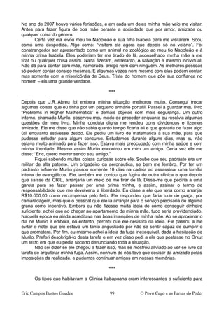 No ano de 2007 houve vários feriadões, e em cada um deles minha mãe veio me visitar.
Antes para fazer figura de boa mãe perante a sociedade que por amor, amizade ou
qualquer coisa do gênero.
Certa vez ela levou meu tio Napoleão e sua filha Isabela para me visitarem. Soou
como uma despedida. Algo como: “visitem ele agora que depois só no velório”. Foi
constrangedor ser apresentado como um animal no zoológico ao meu tio Napoleão e à
minha prima Isabela. Eles poderiam ter me tirado de lá, aconselhado minha mãe a me
tirar ou qualquer coisa assim. Nada fizeram, entretanto. A salvação é mesmo individual.
Não dá para contar com mãe, namorada, amigo nem com ninguém. As melhores pessoas
só podem contar consigo mesmas. E algumas vezes nem mesmo com elas podem contar,
mas somente com a misericórdia de Deus. Triste do homem que põe sua confiança no
homem – eis uma grande verdade.
***
Depois que J.R. Abreu foi embora minha situação melhorou muito. Consegui trocar
algumas coisas que eu tinha por um pequeno armário portátil. Passei a guardar meu livro
“Problems in Higher Mathematics” e demais objetos com mais segurança. Um outro
interno, chamado Murilo, observou meu modo de proceder enquanto eu resolvia algumas
questões de meu livro. Minha conduta digna me rendeu bons dividendos e fizemos
amizade. Ele me disse que não sabia quanto tempo ficaria ali e que gostaria de fazer algo
útil enquanto estivesse detido. Ele pediu um livro de matemática à sua mãe, para que
pudesse estudar para algum concurso. Estudamos durante alguns dias, mas eu não
estava muito animado para fazer isso. Estava mais preocupado com minha saúde e com
minha liberdade. Mesmo assim Murilo encontrou em mim um amigo. Certa vez ele me
disse: “Eric, quero morrer sendo seu amigo.”
Fiquei sabendo muitas coisas curiosas sobre ele. Soube que seu padrasto era um
militar de alta patente. Um brigadeiro da aeronáutica, se bem me lembro. Por ter um
padrasto influente Murilo passou somente 10 dias na cadeia ao assassinar uma família
inteira de evangélicos. Ele também me contou que fugira de outra clínica e que depois
que saísse da CRIL, arranjaria um meio de me tirar de lá. Disse-me que pediria a uma
garota para se fazer passar por uma prima minha, e assim, assinar o termo de
responsabilidade que me devolveria a liberdade. Eu disse a ele que teria como arranjar
R$10.000,00 como recompensa pelo feito. Ele respondeu que faria tudo de graça, por
camaradagem, mas que o pessoal que ele ia arranjar para o serviço precisaria de alguma
grana como incentivo. Embora eu não fizesse muita ideia de como conseguir dinheiro
suficiente, achei que ao chegar ao apartamento de minha mãe, tudo seria providenciado.
Naquela época eu ainda acreditava nas boas intenções de minha mãe. Ao se aproximar o
dia de Murilo ir embora, no entanto, percebi que ele desistira da ideia. Ele passou a me
evitar e notei que ele estava um tanto angustiado por não se sentir capaz de cumprir o
que prometera. Por fim, eu mesmo achei a ideia da fuga inexequível, dada a hesitação de
Murilo. Preferi desobrigá-lo desta tarefa e em vez disso pedi a ele que postasse no Orkut
um texto em que eu pedia socorro denunciando toda a situação.
Não sei dizer se ele chegou a fazer isso, mas se mostrou aliviado ao ver-se livre da
tarefa de arquitetar minha fuga. Assim, nenhum de nós teve que desistir da amizade pelas
imposições da realidade, e pudemos continuar amigos em nossas memórias.
***
Os tipos que habitavam a Clínica Itabapoana eram interessantes o suficiente para
Eric Campos Bastos Guedes 99 O Povo Cego e as Farsas do Poder
 