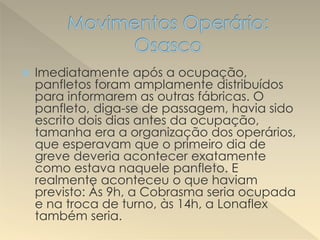  Imediatamente após a ocupação,
panfletos foram amplamente distribuídos
para informarem as outras fábricas. O
panfleto, diga-se de passagem, havia sido
escrito dois dias antes da ocupação,
tamanha era a organização dos operários,
que esperavam que o primeiro dia de
greve deveria acontecer exatamente
como estava naquele panfleto. E
realmente aconteceu o que haviam
previsto: Às 9h, a Cobrasma seria ocupada
e na troca de turno, às 14h, a Lonaflex
também seria.
 
