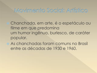  Chanchada, em arte, é o espetáculo ou
filme em que predomina
um humor ingênuo, burlesco, de caráter
popular.
 As chanchadas foram comuns no Brasil
entre as décadas de 1930 e 1960.
 