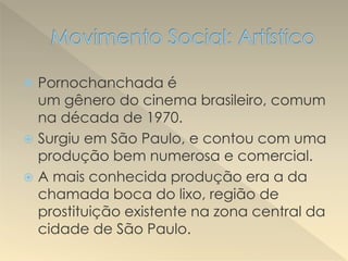  Pornochanchada é
um gênero do cinema brasileiro, comum
na década de 1970.
 Surgiu em São Paulo, e contou com uma
produção bem numerosa e comercial.
 A mais conhecida produção era a da
chamada boca do lixo, região de
prostituição existente na zona central da
cidade de São Paulo.
 