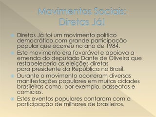 Diretas Já foi um movimento político
democrático com grande participação
popular que ocorreu no ano de 1984.
 Este movimento era favorável e apoiava a
emenda do deputado Dante de Oliveira que
restabeleceria as eleições diretas
para presidente da República no Brasil.
 Durante o movimento ocorreram diversas
manifestações populares em muitas cidades
brasileiras como, por exemplo, passeatas e
comícios.
 Estes eventos populares contaram com a
participação de milhares de brasileiros.
 