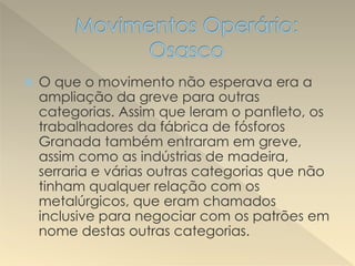  O que o movimento não esperava era a
ampliação da greve para outras
categorias. Assim que leram o panfleto, os
trabalhadores da fábrica de fósforos
Granada também entraram em greve,
assim como as indústrias de madeira,
serraria e várias outras categorias que não
tinham qualquer relação com os
metalúrgicos, que eram chamados
inclusive para negociar com os patrões em
nome destas outras categorias.
 