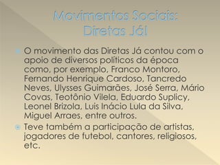  O movimento das Diretas Já contou com o
apoio de diversos políticos da época
como, por exemplo, Franco Montoro,
Fernando Henrique Cardoso, Tancredo
Neves, Ulysses Guimarães, José Serra, Mário
Covas, Teotônio Vilela, Eduardo Suplicy,
Leonel Brizola, Luis Inácio Lula da Silva,
Miguel Arraes, entre outros.
 Teve também a participação de artistas,
jogadores de futebol, cantores, religiosos,
etc.
 