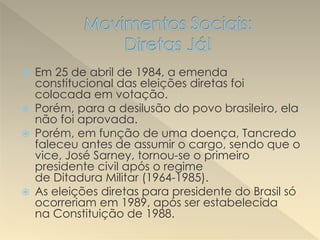  Em 25 de abril de 1984, a emenda
constitucional das eleições diretas foi
colocada em votação.
 Porém, para a desilusão do povo brasileiro, ela
não foi aprovada.
 Porém, em função de uma doença, Tancredo
faleceu antes de assumir o cargo, sendo que o
vice, José Sarney, tornou-se o primeiro
presidente civil após o regime
de Ditadura Militar (1964-1985).
 As eleições diretas para presidente do Brasil só
ocorreriam em 1989, após ser estabelecida
na Constituição de 1988.
 