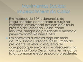  Em meados de 1991, denúncias de
irregularidades começaram a surgir na
imprensa, envolvendo pessoas do círculo
próximo de Fernando Collor, como
ministros, amigos do presidente e mesmo a
primeira-dama Rosane Collor.
 Em entrevista à Revista Veja em maio
de 1992, Pedro Collor de Mello, irmão do
presidente, revelou o esquema de
corrupção que envolvia o ex-tesoureiro da
campanha Paulo César Farias, entre outros
fatos comprometedores para o presidente.
 