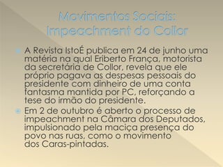  A Revista IstoÉ publica em 24 de junho uma
matéria na qual Eriberto França, motorista
da secretária de Collor, revela que ele
próprio pagava as despesas pessoais do
presidente com dinheiro de uma conta
fantasma mantida por PC, reforçando a
tese do irmão do presidente.
 Em 2 de outubro é aberto o processo de
impeachment na Câmara dos Deputados,
impulsionado pela maciça presença do
povo nas ruas, como o movimento
dos Caras-pintadas.
 