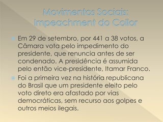  Em 29 de setembro, por 441 a 38 votos, a
Câmara vota pelo impedimento do
presidente, que renuncia antes de ser
condenado. A presidência é assumida
pelo então vice-presidente, Itamar Franco.
 Foi a primeira vez na história republicana
do Brasil que um presidente eleito pelo
voto direto era afastado por vias
democráticas, sem recurso aos golpes e
outros meios ilegais.
 