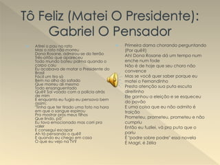  Atirei o pau no rato
Mas o rato não morreu
Dona Rosane, admirou-se do ferrão
Três-oitão que apareceu
Todo mundo bateu palma quando o
corpo caiu
Eu acabava de matar o Presidente do
Brasil
Fácil um tiro só
Bem no olho do safado
Que morreu ali mesmo
Todo ensanguentado
Quê? Saí voado com a polícia atrás
de mim
E enquanto eu fugia eu pensava bem
assim:
"Tinha que ter tirado uma foto na hora
em que o sangue espirrou
Pra mostrar pros meus filhos
Que lindo, pô"
Eu tava emocionado mas corri pra
valer
E consegui escapar
Ah tá pensando o quê?
E quando eu chego em casa
O que eu vejo na TV?
 Primeira dama chorando perguntando
(Por quê?)
Ah! Dona Rosane dá um tempo num
enche num fode
Não é de hoje que seu choro não
convence
Mas se você quer saber porque eu
matei o Fernandinho
Presta atenção sua puta escuta
direitinho
Ele ganhou a eleição e se esqueceu
do povão
E uma coisa que eu não admito é
traição
Prometeu, prometeu, prometeu e não
cumpriu
Então eu fuzilei, vá pra puta que o
pariu
É "podre sobre podre" essa novela
É Magri, é Zélia
 