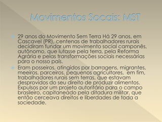  29 anos do Movimento Sem Terra Há 29 anos, em
Cascavel (PR), centenas de trabalhadores rurais
decidiram fundar um movimento social camponês,
autônomo, que lutasse pela terra, pela Reforma
Agrária e pelas transformações sociais necessárias
para o nosso país.
 Eram posseiros, atingidos por barragens, migrantes,
meeiros, parceiros, pequenos agricultores, em fim,
trabalhadores rurais sem terras, que estavam
desprovidos do seu direito de produzir alimentos.
Expulsos por um projeto autoritário para o campo
brasileiro, capitaneado pela ditadura militar, que
então cerceava direitos e liberdades de toda a
sociedade.
 