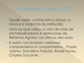  Desde cedo, conhecem o atraso, a
raiva e a violência do latifúndio.
 Uma ira que ceifou a vida de mais de
mil trabalhadores e defensores da
Reforma Agrária nos últimos dez anos.
 E assim, nos levaram valorosos
companheiros e companheiras... Padre
Josimo, Dorcelina Folador, Roseli Nunes,
Charles Trocante.
 
