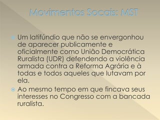  Um latifúndio que não se envergonhou
de aparecer publicamente e
oficialmente como União Democrática
Ruralista (UDR) defendendo a violência
armada contra a Reforma Agrária e à
todas e todos aqueles que lutavam por
ela.
 Ao mesmo tempo em que fincava seus
interesses no Congresso com a bancada
ruralista.
 