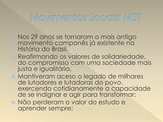  Nos 29 anos se tornaram o mais antigo
movimento camponês já existente na
História do Brasil.
 Reafirmando os valores de solidariedade,
do compromisso com uma sociedade mais
justa e igualitária.
 Mantiveram aceso o legado de milhares
de lutadores e lutadoras do povo,
exercendo cotidianamente a capacidade
de se indignar e agir para transformar;
 Não perderam o valor do estudo e
aprender sempre;
 