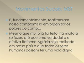  E, fundamentalmente, reafirmaram
nosso compromisso em organizar os
pobres do campo.
 Mesmo que muito já foi feito, há muito a
se fazer, até que uma verdadeira e
efetiva Reforma Agrária seja realizada
em nosso país e que todos os seres
humanos possam ter uma vida digna.
 