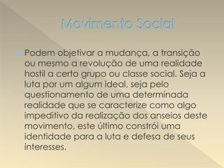  Podem objetivar a mudança, a transição
ou mesmo a revolução de uma realidade
hostil a certo grupo ou classe social. Seja a
luta por um algum ideal, seja pelo
questionamento de uma determinada
realidade que se caracterize como algo
impeditivo da realização dos anseios deste
movimento, este último constrói uma
identidade para a luta e defesa de seus
interesses.
 