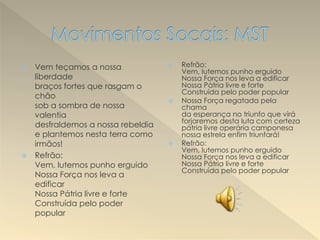  Vem teçamos a nossa
liberdade
braços fortes que rasgam o
chão
sob a sombra de nossa
valentia
desfraldemos a nossa rebeldia
e plantemos nesta terra como
irmãos!
 Refrão:
Vem, lutemos punho erguido
Nossa Força nos leva a
edificar
Nossa Pátria livre e forte
Construída pelo poder
popular
 Refrão:
Vem, lutemos punho erguido
Nossa Força nos leva a edificar
Nossa Pátria livre e forte
Construída pelo poder popular
 Nossa Força regatada pela
chama
da esperança no triunfo que virá
forjaremos desta luta com certeza
pátria livre operária camponesa
nossa estrela enfim triunfará!
 Refrão:
Vem, lutemos punho erguido
Nossa Força nos leva a edificar
Nossa Pátria livre e forte
Construída pelo poder popular
 