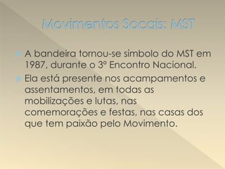 A bandeira tornou-se símbolo do MST em
1987, durante o 3º Encontro Nacional.
 Ela está presente nos acampamentos e
assentamentos, em todas as
mobilizações e lutas, nas
comemorações e festas, nas casas dos
que tem paixão pelo Movimento.
 