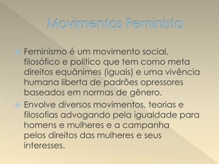  Feminismo é um movimento social,
filosófico e político que tem como meta
direitos equânimes (iguais) e uma vivência
humana liberta de padrões opressores
baseados em normas de gênero.
 Envolve diversos movimentos, teorias e
filosofias advogando pela igualdade para
homens e mulheres e a campanha
pelos direitos das mulheres e seus
interesses.
 