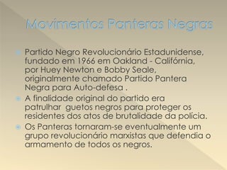  Partido Negro Revolucionário Estadunidense,
fundado em 1966 em Oakland - Califórnia,
por Huey Newton e Bobby Seale,
originalmente chamado Partido Pantera
Negra para Auto-defesa .
 A finalidade original do partido era
patrulhar guetos negros para proteger os
residentes dos atos de brutalidade da polícia.
 Os Panteras tornaram-se eventualmente um
grupo revolucionário marxistas que defendia o
armamento de todos os negros.
 