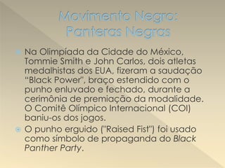  Na Olimpíada da Cidade do México,
Tommie Smith e John Carlos, dois atletas
medalhistas dos EUA, fizeram a saudação
“Black Power", braço estendido com o
punho enluvado e fechado, durante a
cerimônia de premiação da modalidade.
O Comitê Olímpico Internacional (COI)
baniu-os dos jogos.
 O punho erguido ("Raised Fist") foi usado
como símbolo de propaganda do Black
Panther Party.
 