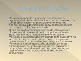  Movimento operário é um termo que refere-se à
organização coletiva de trabalhadores para a defesa de
seus próprios interesses, particularmente (mas não
apenas) através da implementação de leis específicas
para reger as relações de trabalho.
 O ano de 1968 rompeu um período de refluxo para a
classe operária e os movimentos populares não só no
Brasil, mas em todo mundo. Foi o ano em que o
movimento de massas deu um grande salto qualitativo na
luta de classes, pois pela primeira vez o movimento
operário rompia com as direções pelegas e formava um
movimento independente, passando por cima da
burocracia nas assembléias, nas greves, passeatas e
ocupações de fábrica, pela primeira vez desde que o
regime militar havia colocado os sindicatos sob
intervenção.
 