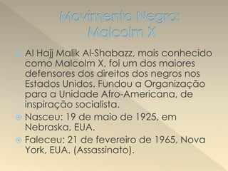  Al Hajj Malik Al-Shabazz, mais conhecido
como Malcolm X, foi um dos maiores
defensores dos direitos dos negros nos
Estados Unidos. Fundou a Organização
para a Unidade Afro-Americana, de
inspiração socialista.
 Nasceu: 19 de maio de 1925, em
Nebraska, EUA.
 Faleceu: 21 de fevereiro de 1965, Nova
York, EUA. (Assassinato).
 