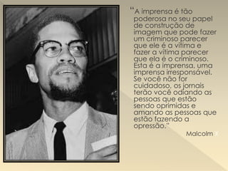 “A imprensa é tão
poderosa no seu papel
de construção de
imagem que pode fazer
um criminoso parecer
que ele é a vítima e
fazer a vítima parecer
que ela é o criminoso.
Esta é a imprensa, uma
imprensa irresponsável.
Se você não for
cuidadoso, os jornais
terão você odiando as
pessoas que estão
sendo oprimidas e
amando as pessoas que
estão fazendo a
opressão.”
Malcolm X
 