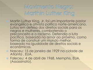  Martin Luther King, Jr. foi um importante pastor
evangélico e ativista político norte-americano.
Lutou em defesa dos direitos sociais para os
negros e mulheres, combatendo o
preconceito e o racismo. Defendia a luta
pacífica, baseada no amor ao próximo, como
forma de construir um mundo melhor,
baseado na igualdade de direitos sociais e
econômicos.
 Nasceu: 15 de janeiro de 1929 na cidade de
Atlanta , EUA.
 Faleceu: 4 de abril de 1968, Memphis, EUA.
(Assassinato).
 