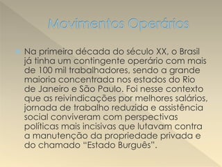  Na primeira década do século XX, o Brasil
já tinha um contingente operário com mais
de 100 mil trabalhadores, sendo a grande
maioria concentrada nos estados do Rio
de Janeiro e São Paulo. Foi nesse contexto
que as reivindicações por melhores salários,
jornada de trabalho reduzida e assistência
social conviveram com perspectivas
políticas mais incisivas que lutavam contra
a manutenção da propriedade privada e
do chamado “Estado Burguês”.
 