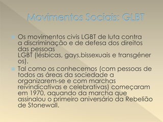 Os movimentos civis LGBT de luta contra
a discriminação e de defesa dos direitos
das pessoas
LGBT (lésbicas, gays,bissexuais e transgéner
os).
 Tal como os conhecemos (com pessoas de
todos as áreas da sociedade a
organizarem-se e com marchas
reivindicativas e celebrativas) começaram
em 1970, aquando da marcha que
assinalou o primeiro aniversário da Rebelião
de Stonewall.
 