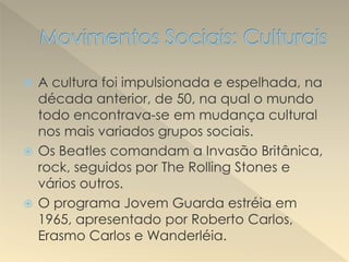  A cultura foi impulsionada e espelhada, na
década anterior, de 50, na qual o mundo
todo encontrava-se em mudança cultural
nos mais variados grupos sociais.
 Os Beatles comandam a Invasão Britânica,
rock, seguidos por The Rolling Stones e
vários outros.
 O programa Jovem Guarda estréia em
1965, apresentado por Roberto Carlos,
Erasmo Carlos e Wanderléia.
 