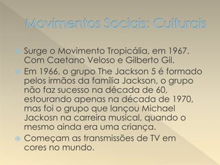  Surge o Movimento Tropicália, em 1967.
Com Caetano Veloso e Gilberto Gil.
 Em 1966, o grupo The Jackson 5 é formado
pelos irmãos da família Jackson, o grupo
não faz sucesso na década de 60,
estourando apenas na década de 1970,
mas foi o grupo que lançou Michael
Jackosn na carreira musical, quando o
mesmo ainda era uma criança.
 Começam as transmissões de TV em
cores no mundo.
 