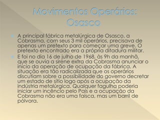  A principal fábrica metalúrgica de Osasco, a
Cobrasma, com seus 3 mil operários, precisava de
apenas um pretexto para começar uma greve. O
pretexto encontrado era a própria ditadura militar.
 E foi no dia 16 de julho de 1968, às 9h da manhã,
que se ouvia a sirene extra da Cobrasma anunciar o
início da operação de ocupação da fábrica. A
situação era tão radicalizada que os operários
discutiam sobre a possibilidade do governo decretar
um estado de sítio logo após a ocupação da
indústria metalúrgica. Qualquer fagulha poderia
iniciar um incêncio pelo País e a ocupação da
Cobrasma não era uma faísca, mas um barril de
pólvora.
 