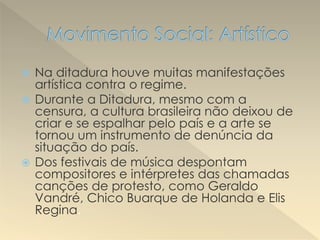  Na ditadura houve muitas manifestações
artística contra o regime.
 Durante a Ditadura, mesmo com a
censura, a cultura brasileira não deixou de
criar e se espalhar pelo país e a arte se
tornou um instrumento de denúncia da
situação do país.
 Dos festivais de música despontam
compositores e intérpretes das chamadas
canções de protesto, como Geraldo
Vandré, Chico Buarque de Holanda e Elis
Regina.
 
