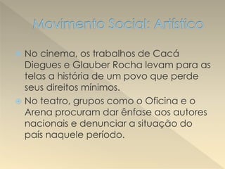  No cinema, os trabalhos de Cacá
Diegues e Glauber Rocha levam para as
telas a história de um povo que perde
seus direitos mínimos.
 No teatro, grupos como o Oficina e o
Arena procuram dar ênfase aos autores
nacionais e denunciar a situação do
país naquele período.
 