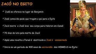  Judá se oferece no lugar de Benjamin
José comovido pede que tragam o pai para o Egito
Jacó morre e José leva seu corpo para Hebron em Canaã
70 dias de luto pela morte de Jacó
Após uma revolta o Faraó é destituido e José é assassinado
Inicia se um período de 400 anos de escravidão dos HEBREUS no Egito
JACÓ NO EGITO
 