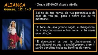 ALIANÇA
Gênese, 12: 1-3
• 1
Ora, o SENHOR disse a Abrão:
•
• Sai-te da tua terra, da tua parentela e da
casa de teu pai, para a terra que eu te
mostrarei.
• 2
 E farei-te uma grande nação, e abençoarei-
te e engrandecerei o teu nome; e tu serás
uma bênção.
• 3
 E abençoarei os que te abençoarem, e
amaldiçoarei os que te amaldiçoarem; e em ti
serão benditas todas as famílias da terra.
•  
 
