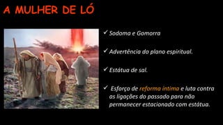 A MULHER DE LÓ
Sodoma e Gomorra
Advertência do plano espiritual.
Estátua de sal.
 Esforço de reforma íntima e luta contra
as ligações do passado para não
permanecer estacionado com estátua.
 