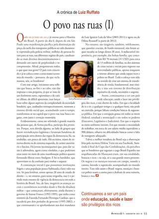 África21– agosto 2013 55
mês de junho de 2013 já entrou para a História
do Brasil. A partir do dia 6, depois de em São
Paulo uma manifestação pacífica pela diminuição do
preço da tarifa dos transportes públicos ter sido duramen-
te reprimida pela polícia militar, milhões de pessoas fo-
ram para as ruas, nas diferentes regiões do país, canalizan-
do os mais diversos descontentamentos e
deixando um rastro de perplexidade e in-
compreensão. Afinal, perguntavam todos,
o que quer essa gente? O país vem crescen-
do e já se coloca como a sexta maior econo-
mia do mundo – portanto, do que recla-
mamos, nós, os brasileiros?
Com esse artigo, iniciamos uma refle-
xão que busca, ao fim e ao cabo, não dar
respostas a essa pergunta, já que se trata de
um fenômeno novo, espontâneo e de cará-
ter difuso, de difícil apreensão, mas lançar
luzes sobre alguns aspectos da complexidade da sociedade
brasileira, que, analisados retrospectivamente, mostram a
enorme dívida social que, acumulando com o tempo,
transformou-se no capital que o povo nas ruas busca res-
gatar, com juros e correção monetária.
Evidentemente, estou me referindo à grande maioria
das pessoas que, de forma pacífica, participa dos protes-
tos. Porque, sem dúvida alguma, ao lado de grupos que
fazem reivindicações legítimas e levantam bandeiras de
participação ativa dentro das regras da democracia, há, na
multidão, um pouco de tudo. Há sectários, sejam de ex-
trema-direita ou de extrema-esquerda, de caráter autoritá-
rio e fascista. Há jovens inconsequentes que, para dar va-
zão à adrenalina, agem como vândalos, e que poderiam
estar tanto no meio de uma manifestação política quanto
formando fileiras entre hooligans. E há os bandidos, que
aproveitam-se da confusão para roubar e saquear.
A constatação inicial é que possuímos instituições
frágeis e uma população pouco habituada a fazer valer sua
voz. Só para lembrar, temos apenas 28 anos de estado de
direito – e, no entanto, para nossa vergonha, esse é o pe-
ríodo mais extenso de vigência da democracia em toda a
história do Brasil. São, de fato, inegáveis os avanços so-
ciais e econômicos ocorridos desde o fim da ditadura
militar – que começaram, efetivamente, ainda durante o
governo de Itamar Franco (1992-1995), que tinha como
ministro da Fazenda Fernando Henrique Cardoso, que o
sucederia por dois períodos de governo (1995-2002), e
que continuaram e se aprofundaram nos dois mandatos
de Luiz Ignácio Lula da Silva (2003-2011) e agora no de
Dilma Rousseff (a partir de 2012).
No entanto, são inegáveis, também, infelizmente,
que questões cruciais, de fundo estrutural, não foram se-
quer tocadas ao longo destes 28 anos. A indiscutível im-
portância, por exemplo, das bolsas-família, que conce-
dem R$ 70 mensais (31 USD) para cerca
de 13 milhões de famílias, ou dos sistemas
de cotas raciais e sociais para ingresso nas
universidades públicas, apenas maquiam
o imenso abismo que ainda separa ricos e
pobres no Brasil. Todo o esforço tem sido
no sentido de criar um sistema de transfe-
rência de renda, fundamental, mas tími-
do, e não um sistema de distribuição
equitativa da renda, necessário e urgente.
	Assim, continuamos a ser um país
onde educação, saúde e lazer são privilé-
gios dos ricos, e não direito de todos. Em que a faculdade
de ir e vir, a qualquer tempo e a qualquer hora, não pode
ser exercida, porque faltam condições básicas de seguran-
ça pública. Em que a corrupção grassa em todos os níveis
(federal, estadual e municipal) e em todos os poderes
(Executivo, Legislativo e Judiciário). Em que o respeito
ao meio-ambiente inexiste. Em que mesmo a necessidade
de trabalhar, em troca de um salário médio equivalente a
900 dólares, esbarra em dificuldades básicas como a falta
de transporte adequado.
Talvez a melhor metáfora do Brasil seja a observação
feita pela escritora Helena Terra em seu Facebook. Assis-
tindo à final da Copa das Confederações, ela percebeu
que os brasileiros que seguiam o jogo Brasil-Espanha nas
arquibancadas do Maracanã eram, em sua totalidade,
brancos e ricos – ou seja, só a casa-grande estava presente.
Os negros e os mestiços estavam em campo, suando a
camisa, fazendo o espetáculo, acompanhado no mundo
inteiro. Tem sido assim o Brasil: negros, mestiços e bran-
cos pobres suam a camisa para o desfrute de uma minoria,
branca e rica.
Continuamos a ser um país
onde educação, saúde e lazer
são privilégios dos ricos
A crónica de Luiz Ruffato
O povo nas ruas (I)
O
luizruffato@uol.com.br
 