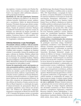 11
das espécies. A teoria evolutiva de Charles Da-
rwin. Teoria sintética da evolução. Seleção arti-
ﬁcial e seu impacto sobre ambientes naturais e
sobre populações humanas.
Qualidade de vida das populações humanas:
Aspectos biológicos da pobreza e do desenvol-
vimento humano. Indicadores sociais, ambien-
tais e econômicos. Índice de desenvolvimento
humano. Principais doenças que afetam a popu-
lação brasileira: caracterização, prevenção e pro-
ﬁlaxia. Noções de primeiros socorros. Doenças
sexualmente transmissíveis. Aspectos sociais da
biologia: uso indevido de drogas; gravidez na
adolescência; obesidade. Violência e segurança
pública. Exercícios físicos e vida saudável. As-
pectos biológicos do desenvolvimento sustentá-
vel. Legislação e cidadania.
Ciências Humanas e suas Tecnologias
Diversidade cultural, conﬂitos e vida em socieda-
de: Cultura material e imaterial: patrimônio e diver-
sidade cultural no Brasil. A Conquista da América.
Conﬂitos entre europeus e indígenas na América
colonial. A escravidão e formas de resistência indí-
gena e africana na América. História cultural dos
povos africanos. A luta dos negros no Brasil e o ne-
gro na formação da sociedade brasileira. História
dos povos indígenas e a formação sociocultural bra-
sileira. Movimentos culturais no mundo ocidental e
seus impactos na vida política e social.
Formas de organização social, movimentos so-
ciais, pensamento político e ação do Estado: Ci-
dadania e democracia na Antiguidade; Estado e
direitos do cidadão a partir da Idade Moderna;
democracia direta, indireta e representativa. Re-
voluções sociais e políticas na Europa Moderna.
Formação territorial brasileira; as regiões brasi-
leiras; políticas de reordenamento territorial. As
lutas pela conquista da independência política
das colônias da América. Grupos sociais em con-
ﬂito no Brasil imperial e a construção da nação.
O desenvolvimento do pensamento liberal na
sociedade capitalista e seus críticos nos séculos
XIX e XX. Políticas de colonização, migração,
imigração e emigração no Brasil nos séculos XIX
e XX. A atuação dos grupos sociais e os grandes
processos revolucionários do século XX: Revolu-
ção Bolchevique, Revolução Chinesa, Revolução
Cubana. Geopolítica e conﬂitos entre os séculos
XIX e XX: Imperialismo, a ocupação da Ásia e
da África, as Guerras Mundiais e a Guerra Fria.
Os sistemas totalitários na Europa do século XX:
nazi-fascista, franquismo, salazarismo e stali-
nismo. Ditaduras políticas na América Latina:
Estado Novo no Brasil e ditaduras na América.
Conﬂitos políticos-culturais pós-Guerra Fria, re-
organização política internacional e os organis-
mos multilaterais nos séculos XX e XXI. A luta
pela conquista de direitos pelos cidadãos: direi-
tos civis, humanos, políticos e sociais. Direitos
sociais nas constituições brasileiras. Políticas
aﬁrmativas. Vida urbana: redes e hierarquia nas
cidades, pobreza e segregação espacial.
Características e transformações das estruturas
produtivas: Diferentes formas de organização
da produção: escravismo antigo, feudalismo,
capitalismo, socialismo e suas diferentes expe-
riências. Economia agroexportadora brasileira:
complexo açucareiro; a mineração no período
colonial; a economia cafeeira; a borracha na
Amazônia. Revolução Industrial: criação do
sistema de fábrica na Europa e transformações
no processo de produção. Formação do espaço
urbano-industrial. Transformações na estrutura
produtiva no século XX: o fordismo, o toyotismo,
as novas técnicas de produção e seus impactos.
A industrialização brasileira, a urbanização e as
transformações sociais e trabalhistas. A globali-
zação e as novas tecnologias de telecomunica-
ção e suas consequências econômicas, políticas
e sociais. Produção e transformação dos espaços
agrários. Modernização da agricultura e estrutu-
ras agrárias tradicionais. O agronegócio, a agri-
cultura familiar, os assalariados do campo e as
lutas sociais no campo. A relação campo-cidade.
Os domínios naturais e a relação do ser huma-
no com o ambiente: Relação homem-natureza,
a apropriação dos recursos naturais pelas socie-
dades ao longo do tempo. Impacto ambiental
das atividades econômicas no Brasil. Recursos
minerais e energéticos: exploração e impactos.
Recursos hídricos; bacias hidrográﬁcas e seus
aproveitamentos. As questões ambientais con-
temporâneas: mudança climática, ilhas de calor,
efeito estufa, chuva ácida, a destruição da ca-
 