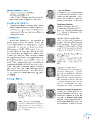 13
Linhas Telefônicas e Fax
• Serão disponibilizadas as linhas:
(85) 3255.6327/ 6328/ 6343
e o fax (85) 3255.6271 para atendimento ao cur-
sista das 8h às 18h, de segunda a sexta-feira.
Atendimento Eletrônico
• O atendimento pode ser realizado pelos e-mails -
opovonoenem@fdr.com.br; uane@fdr.com.br; tu-
toria@fdr.com.br - para o qual você poderá enviar
perguntas e dúvidas que serão respondidas nos
programas de rádio.
7. Mala direta
Se você está interessado(a) em participar do
Curso, mas não reside em Fortaleza ou não tem
acesso ao O POVO em sua cidade, poderá adquirir
os fascículos por meio do serviço de Mala Direta.
O investimento é de R$ 125,00 (cento e vinte e cin-
co reais). Depois de preencher a ﬁcha de inscrição,
você deverá fazer um depósito bancário em favor
da Fundação Demócrito Rocha. Em seguida, deverá
enviar por fax: (85) 3255.6271 o comprovante do de-
pósito, identiﬁcando o seu nome, CPF e o nome do
curso.Assim você passará a receber, semanalmente,
no endereço indicado na ﬁcha de inscrição, os fascí-
culos. Caso venha a mudar de endereço durante o
período do Curso, avise à coordenação para que os
fascículos sejam enviados para o novo local indica-
do. Dados bancários: Banco Bradesco, Ag. 2367-1,
c/c 10539-2
8. Equipe Técnica
Ana Lourdes Barros Jucá
Formada em Letras pela Universidade
Federal do Ceará. Especialista em En-
sino do Português (UFC). Especialista
em Psicopedagogia (UFC). Professora
de Língua Portuguesa. Coordenadora
de Língua Portuguesa do Colégio 7
Setembro.
Carlos Davyson Xavier Targino
Licenciado em Matemática de Univer-
sidade Federal do Ceará. Professor e
Coordenador de Matemática do Colé-
gio 7 de Setembro.
Carlos Morel Lopes
Graduado em Física pela Universida-
de Federal do Ceará. MBA em Gestão
Educacional pela Faculdade 7 de Se-
tembro (em conclusão). Supervisor
Pedagógico do Colégio 7 de Setembro
Felipe Lopes Custódio.
Bacharel em Química pela UFC.
Licenciado em Química pela UECE.
Mestre em Química Inorgânica pela
UFC. Professor de Química do Colé-
gio 7 de Setembro.
Francisco Eudásio Ferreira Batista
Mestre em Computação, área de con-
centração: Informática Educativa, pela
UECE. Especialista e Bacharel em Quí-
mica pela UFC. Licenciado em Quími-
ca pela UFC. Professor e Coordenador
de Química do Colégio 7 de Setembro.
Francisco José dos Santos Oliveira
(Franzé Oliveira)
Licenciatura em Geograﬁa (UFC). Es-
pecialização no Ensino de Geograﬁa
(UECE). MBA – Gestão Educacional
(FA7).
Jacqueline de Freitas Pessoa
Graduada em Letras com habilitações
em Língua Portuguesa e Língua In-
glesa com suas respectivas Literaturas
pela Universidade Federal do Ceará.
Especialista em Linguística Aplicada
pela Universidade Estadual do Ceará.
Graduanda em Direito pela FA7. Pro-
fessora e Coordenadora de Língua
Estrangeira do Colégio 7 de Setembro
João Bosco dos Santos Ribeiro Junior
Graduado em Farmácia pela UFC. Li-
cenciado em Biologia pela UECE. Espe-
cialização em Coordenação Escolar pela
Faculdade 7 de Setembro. MBAem Ges-
tão Educacional pela Faculdade 7 de Se-
tembro. Supervisor Pedagógico do Colé-
gio 7 de Setembro. Professor de Biologia.
 