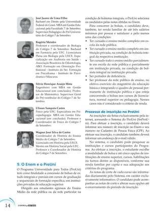 14
José Juarez de Lima Filho
Bacharel em Direito pela Universidade
Federal do Ceará. MBA em Gestão Edu-
cacional pela Faculdade 7 de Setembro.
Supervisor Pedagógico do Pré-Universi-
tário do Colégio 7 de Setembro.
Rogério Mendes
Professor e coordenador de Biologia
do Colégio 7 de Setembro. Bacharel
em Farmácia pela UFC. Licenciatura
Plena em Biologia pela UECE. Espe-
cialização em Auditoria em Saúde -
Associação Brasileira de Odontologia,
ABO. Formação em Orientação Pro-
ﬁssional - Instituto do Ser. Formação
em Psicodrama - Instituto de Psico-
drama e Máscaras.
Sílvio Henrique Araújo Mota
Engenheiro com MBA em Gestão
Educacional (em comclusão). Profes-
sor de Matemática. Supervisor Geral
do Pré-vestibular do Colégio 7 de Se-
tembro.
Ulisses Sampaio Castro
Físico pela UFC. Especialista em Psi-
copedagogia. MBA em Gestão Edu-
cacional (em conclusão). Professor e
Coordenador de Física do Colégio 7
de Setembro.
Wagner José Silva de Castro
Coordenador de História do Ensino
Médio do Colégio 7 de Setembro.
Licenciado em História pela UECE.
Mestre em História Social pela UFC.
Professor e Coordenador de História
do Colégio 7 de Setembro.
9. O Enem e o ProUni
O Programa Universidade para Todos (ProUni)
tem como ﬁnalidade a concessão de bolsas de es-
tudo integrais e parciais em cursos de graduação
e sequenciais de formação especíﬁca, em institui-
ções privadas de educação superior.
Dirigido aos estudantes egressos do Ensino
Médio da rede pública ou da rede particular na
condição de bolsistas integrais, o ProUni seleciona
os candidatos pelas notas obtidas no Enem.
Para concorrer às bolsas, o candidato deve,
também, ter renda familiar de até três salários
mínimos por pessoa e satisfazer a pelo menos
uma das condições:
• Ter cursado o ensino médio completo em es-
cola da rede pública.
• Ter cursado o ensino médio completo em ins-
tituição privada, na condição de bolsista inte-
gral da respectiva instituição.
• Ter cursado todo o ensino médio parcialmen-
te em escola da rede pública e parcialmente
em instituição privada, na condição de bol-
sista integral na instituição privada.
• Ser portador de deﬁciência.
• Ser professor da rede pública de ensino, no
efetivo exercício do magistério da educação
básica e integrando o quadro de pessoal per-
manente de instituição pública e que esteja
concorrendo a bolsas nos cursos de licencia-
tura, normal superior ou pedagogia. Nesses
casos não é considerado o critério de renda.
Processo de inscrição no ProUni
As inscrições são feitas exclusivamente pela in-
ternet, acessando o Sistema do ProUni (SisProU-
ni). Para efetuar a inscrição, o candidato deverá
informar seu número de inscrição no Enem e seu
número no Cadastro de Pessoa Física (CPF). Ao
efetuar sua inscrição, o candidato também deverá
informar um endereço de e-mail válido.
No sistema, o candidato pode pesquisar as
instituições e cursos participantes do Progra-
ma. Ao efetuar a inscrição, o estudante escolhe
a modalidade de bolsa e até cinco opções de ins-
tituições de ensino superior, cursos, habilitações
ou turnos dentre as disponíveis, conforme sua
renda familiar per capita e sua adequação aos
critérios do programa.
As notas de corte de cada curso são informa-
das diariamente pelo Sistema, em caráter exclu-
sivamente informativo. O candidato pode acom-
panhar as notas de corte e alterar suas opções até
o encerramento do período de inscrição.
 