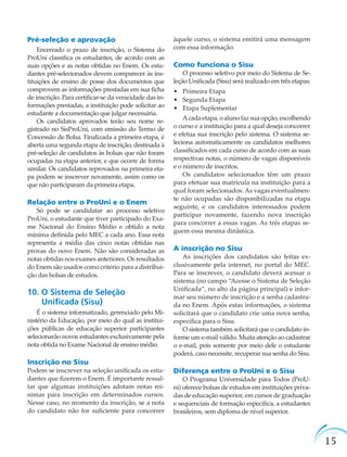 15
Pré-seleção e aprovação
Encerrado o prazo de inscrição, o Sistema do
ProUni classiﬁca os estudantes, de acordo com as
suas opções e as notas obtidas no Enem. Os estu-
dantes pré-selecionados devem comparecer às ins-
tituições de ensino de posse dos documentos que
comprovem as informações prestadas em sua ﬁcha
de inscrição. Para certiﬁcar-se da veracidade das in-
formações prestadas, a instituição pode solicitar ao
estudante a documentação que julgar necessária.
Os candidatos aprovados terão seu nome re-
gistrado no SisProUni, com emissão do Termo de
Concessão de Bolsa. Finalizada a primeira etapa, é
aberta uma segunda etapa de inscrição, destinada à
pré-seleção de candidatos às bolsas que não foram
ocupadas na etapa anterior, e que ocorre de forma
similar. Os candidatos reprovados na primeira eta-
pa podem se inscrever novamente, assim como os
que não participaram da primeira etapa.
Relação entre o ProUni e o Enem
Só pode se candidatar ao processo seletivo
ProUni, o estudante que tiver participado do Exa-
me Nacional do Ensino Médio e obtido a nota
mínima deﬁnida pelo MEC a cada ano. Essa nota
representa a média das cinco notas obtidas nas
provas do novo Enem. Não são consideradas as
notas obtidas nos exames anteriores. Os resultados
do Enem são usados como critério para a distribui-
ção das bolsas de estudos.
10. O Sistema de Seleção
Uniﬁcada (Sisu)
É o sistema informatizado, gerenciado pelo Mi-
nistério da Educação, por meio do qual as institui-
ções públicas de educação superior participantes
selecionarão novos estudantes exclusivamente pela
nota obtida no Exame Nacional de ensino médio.
Inscrição no Sisu
Podem se inscrever na seleção uniﬁcada os estu-
dantes que ﬁzerem o Enem. É importante ressal-
tar que algumas instituições adotam notas mí-
nimas para inscrição em determinados cursos.
Nesse caso, no momento da inscrição, se a nota
do candidato não for suﬁciente para concorrer
àquele curso, o sistema emitirá uma mensagem
com essa informação.
Como funciona o Sisu
O processo seletivo por meio do Sistema de Se-
leção Uniﬁcada (Sisu) será realizado em três etapas:
• Primeira Etapa
• Segunda Etapa
• Etapa Suplementar
Acada etapa, o aluno faz sua opção, escolhendo
o curso e a instituição para a qual deseja concorrer
e efetua sua inscrição pelo sistema. O sistema se-
leciona automaticamente os candidatos melhores
classiﬁcados em cada curso de acordo com as suas
respectivas notas, o número de vagas disponíveis
e o número de inscritos.
Os candidatos selecionados têm um prazo
para efetuar sua matrícula na instituição para a
qual foram selecionados. As vagas eventualmen-
te não ocupadas são disponibilizadas na etapa
seguinte, e os candidatos interessados podem
participar novamente, fazendo nova inscrição
para concorrer a essas vagas. As três etapas se-
guem essa mesma dinâmica.
A inscrição no Sisu
As inscrições dos candidatos são feitas ex-
clusivamente pela internet, no portal do MEC.
Para se inscrever, o candidato deverá acessar o
sistema (no campo “Acesse o Sistema de Seleção
Uniﬁcada”, no alto da página principal) e infor-
mar seu número de inscrição e a senha cadastra-
da no Enem. Após estas informações, o sistema
solicitará que o candidato crie uma nova senha,
especíﬁca para o Sisu.
O sistema também solicitará que o candidato in-
forme um e-mail válido. Muita atenção ao cadastrar
o e-mail, pois somente por meio dele o estudante
poderá, caso necessite, recuperar sua senha do Sisu.
Diferença entre o ProUni e o Sisu
O Programa Universidade para Todos (ProU-
ni) oferece bolsas de estudos em instituições priva-
das de educação superior, em cursos de graduação
e sequenciais de formação especíﬁca, a estudantes
brasileiros, sem diploma de nível superior.
 
