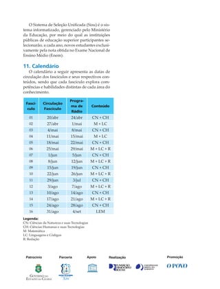 O Sistema de Seleção Uniﬁcada (Sisu) é o sis-
tema informatizado, gerenciado pelo Ministério
da Educação, por meio do qual as instituições
públicas de educação superior participantes se-
lecionarão, a cada ano, novos estudantes exclusi-
vamente pela nota obtida no Exame Nacional de
Ensino Médio (Enem).
11. Calendário
O calendário a seguir apresenta as datas de
circulação dos fascículos e seus respectivos con-
teúdos, sendo que cada fascículo explora com-
petências e habilidades distintas de cada área do
conhecimento.
Fascí-
culo
Circulação
Fascículo
Progra-
ma de
Rádio
Conteúdo
01 20/abr 24/abr CN + CH
02 27/abr 1/mai M + LC
03 4/mai 8/mai CN + CH
04 11/mai 15/mai M + LC
05 18/mai 22/mai CN + CH
06 25/mai 29/mai M + LC + R
07 1/jun 5/jun CN + CH
08 8/jun 12/jun M + LC + R
09 15/jun 19/jun CN + CH
10 22/jun 26/jun M + LC + R
11 29/jun 3/jul CN + CH
12 3/ago 7/ago M + LC + R
13 10/ago 14/ago CN + CH
14 17/ago 21/ago M + LC + R
15 24/ago 28/ago CN + CH
16 31/ago 4/set LEM
Legenda:
CN: Ciências da Natureza e suas Tecnologias
CH: Ciências Humanas e suas Tecnologias
M: Matemática
LC: Linguagens e Códigos
R: Redação
PromoçãoParceriaPatrocinio Apoio Realização
 