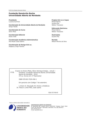 Presidente
Luciana Dummar
Coordenação da Universidade Aberta do Nordeste
Sérgio Falcão
Coordenação do Curso
Sílvio Mota
Coordenação Editorial
Eloísa Vidal
Coordenação Acadêmico-Administrativa
Ana Paula Costa Salmin
Coordenação de Design Gráﬁco
Deglaucy Jorge Teixeira
Projeto Gráﬁco e Capas
Mikael Baima
Suzana Paz
Welton Travassos
Editoração Eletrônica
Mikael Baima
Welton Travassos
Ilustrações
Suzana Paz
Revisão
Wilson Pereira da Silva
© 2010 by Edições Demócrito Rocha
UNIVERSIDADE ABERTA DO NORDESTE
Av. Aguanambi, 282 - Joaquim Távora - 60.055-402 - Fortaleza - Ceará - Brasil
Fones: (85) 3255-6327 / 3255-6328 / 3255-6343 / Fax: (85) 3255-6271
Site: www.fdr.com.br
E-mail: uane@fdr.com.br
Todos os direitos desta edição reservados à
Fundação Demócrito Rocha
Universidade Aberta do Nordeste
O povo no Enem /Mota, Sílvio Henrique Araújo... [et.al] –
Fortaleza: Fundação Demócrito Rocha /Universidade
Aberta do Nordeste , 2010.
272 p. (Curso em 17 Fascículos)
ISBN 978-85-7529-458-1
Em parceria com Colégio 7 de setembro
I. Enem II. Educação III. Ensino a Distância
IV. Título V. Lima Filho, José Juarez
CDU 37.018.43
P739
 