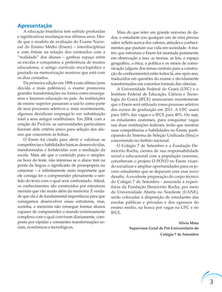 3
Apresentação
A educação brasileira tem sofrido profundas
e signiﬁcativas mudanças nos últimos anos. Des-
de que o modelo de avaliação do Exame Nacio-
nal do Ensino Médio (Enem) – interdisciplinar
e com ênfase na relação dos conteúdos com a
“realidade” dos alunos – ganhou espaço entre
as escolas e conquistou a preferência de muitos
educadores, o antigo currículo enciclopédico e
pautado na memorização mostrou que está com
os dias contados.
Da primeira edição em 1998 a esta última (sem
dúvida a mais polêmica), o exame promoveu
grandes transformações na forma como enxerga-
mos e fazemos educação no país. As instituições
de ensino superior passaram a usá-lo como parte
de seus processos seletivos e, mais recentemente,
algumas decidiram empregá-lo em substituição
total a seus antigos vestibulares. Em 2004, com a
criação do ProUni, as universidades particulares
ﬁzeram dele critério único para seleção dos alu-
nos que concorrem às bolsas.
O Enem foi criado para aferir e valorizar as
competências e habilidades básicas desenvolvidas,
transformadas e fortalecidas com a mediação da
escola. Mais até que o conteúdo puro e simples:
na hora do teste, não interessa se o aluno tem na
ponta da língua o signiﬁcado de prosopopeia ou
catacrese – é inﬁnitamente mais importante que
ele consiga ler e compreender plenamente o sen-
tido do texto com o qual será confrontado. Aﬁnal,
os conhecimentos são construídos por estruturas
mentais que vão muito além da memória. É verda-
de que ela é de fundamental importância para que
consigamos desenvolver essas estruturas, mas,
sozinha, a memória não consegue formar alunos
capazes de compreender o mundo extremamente
complexo com o qual convivem diariamente, com-
posto por rápidas e constantes transformações so-
ciais, econômicas e tecnológicas.
Mais do que reter um grande universo de da-
dos, o estudante (ou qualquer um de nós) precisa
saber reﬂetir acerca dos valores, atitudes e conheci-
mentos que pautam sua vida em sociedade. A ma-
triz que estrutura o Enem foi montada justamente
em observação a isso: as teorias, as leis, o espaço
geográﬁco, a ética, a política e os meios de comu-
nicação (alguns dos temas centrais para a constru-
ção do conhecimento) estão todos lá, ano após ano,
traduzidos em questões do exame e devidamente
transformados em conceitos formais das ciências.
A Universidade Federal do Ceará (UFC) e o
Instituto Federal de Educação, Ciência e Tecno-
logia do Ceará (IFCE) anunciaram recentemente
que o Enem será utilizado como processo seletivo
dos cursos de graduação em 2011. A UFC usará
para 100% das vagas e o IFCE para 40%. Ou seja,
os estudantes cearenses, para conquistar vagas
nas duas instituições federais, terão que mostrar
suas competências e habilidades no Enem, parti-
cipando do Sistema de Seleção Uniﬁcada (Sisu) e
concorrendo no âmbito nacional.
O Colégio 7 de Setembro e a Fundação De-
mócrito Rocha, cientes de sua responsabilidade
social e educacional com a população cearense,
conceberam o projeto O POVO no Enem visan-
do socializar e ampliar oportunidades para os jo-
vens estudantes que se deparam com esse novo
desaﬁo. A excelente preparação do corpo técnico
do Colégio 7 de Setembro - associada à experi-
ência da Fundação Demócrito Rocha, por meio
da Universidade Aberta no Nordeste (UANE),
serão colocadas à disposição de estudantes das
escolas públicas e privadas e dos egressos do
ensino médio, na busca por vagas na UFC e no
IFCE.
Silvio Mota
Supervisor Geral de Pré-Universitário do
Colégio 7 de Setembro
 